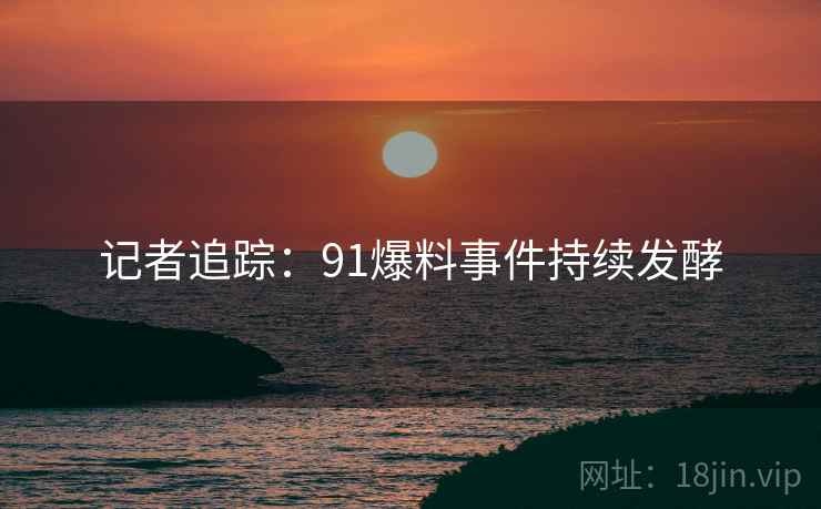 记者追踪：91爆料事件持续发酵